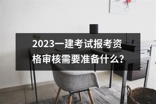 2023一建考試報考資格審核需要準備什么？